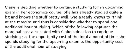 Claire is deciding whether to continue studying for an upcoming exam in her economics course. She has already studied quite a bit and knows the stuff pretty well. She already knows to "think at the margin" and thus is considering whether to spend one additional hour studying. Which of the following captures the marginal cost associated with Claire's decision to continue studying : a. the opportunity cost of the total amount of time she spends studying for the upcoming exam b. the opportunity cost of the additional hour of studying