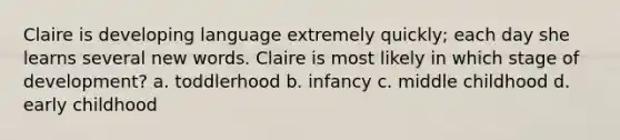 Claire is developing language extremely quickly; each day she learns several new words. Claire is most likely in which stage of development? a. toddlerhood b. infancy c. middle childhood d. early childhood