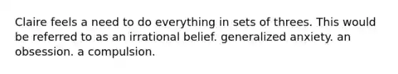 Claire feels a need to do everything in sets of threes. This would be referred to as an irrational belief. generalized anxiety. an obsession. a compulsion.