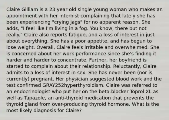 Claire Gilliam is a 23 year-old single young woman who makes an appointment with her internist complaining that lately she has been experiencing "crying jags" for no apparent reason. She adds, "I feel like I'm living in a fog. You know, there but not really." Claire also reports fatigue, and a loss of interest in just about everything. She has a poor appetite, and has begun to lose weight. Overall, Claire feels irritable and overwhelmed. She is concerned about her work performance since she's finding it harder and harder to concentrate. Further, her boyfriend is started to complain about their relationship. Reluctantly, Claire admits to a loss of interest in sex. She has never been (nor is currently) pregnant. Her physician suggested blood work and the test confirmed GRAY252hyperthyroidism. Claire was referred to an endocrinologist who put her on the beta-blocker Toprol XL as well as Tapazole, an anti-thyroid medication that prevents the thyroid gland from over-producing thyroid hormone. What is the most likely diagnosis for Claire?