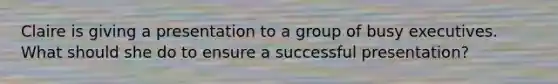 Claire is giving a presentation to a group of busy executives. What should she do to ensure a successful presentation?
