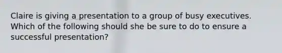 Claire is giving a presentation to a group of busy executives. Which of the following should she be sure to do to ensure a successful presentation?