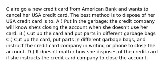 Claire go a new credit card from American Bank and wants to cancel her USA credit card. The best method is to dispose of her USA credit card is to: A.) Put in the garbage; the credit company will know she's closing the account when she doesn't use her card. B.) Cut up the card and put parts in different garbage bags C.) Cut up the card, put parts in different garbage bags, and instruct the credit card company in writing or phone to close the account. D.) It doesn't matter how she disposes of the credit card if she instructs the credit card company to close the account.