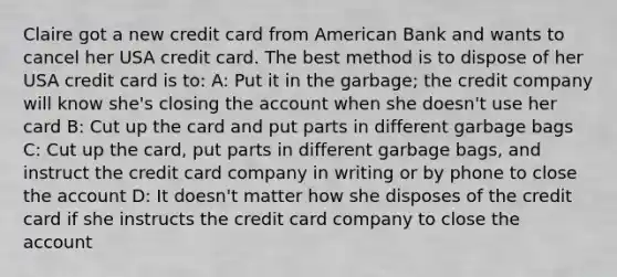 Claire got a new credit card from American Bank and wants to cancel her USA credit card. The best method is to dispose of her USA credit card is to: A: Put it in the garbage; the credit company will know she's closing the account when she doesn't use her card B: Cut up the card and put parts in different garbage bags C: Cut up the card, put parts in different garbage bags, and instruct the credit card company in writing or by phone to close the account D: It doesn't matter how she disposes of the credit card if she instructs the credit card company to close the account