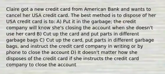 Claire got a new credit card from American Bank and wants to cancel her USA credit card. The best method is to dispose of her USA credit card is to: A) Put it in the garbage; the credit company will know she's closing the account when she doesn't use her card B) Cut up the card and put parts in different garbage bags C) Cut up the card, put parts in different garbage bags, and instruct the credit card company in writing or by phone to close the account D) It doesn't matter how she disposes of the credit card if she instructs the credit card company to close the account