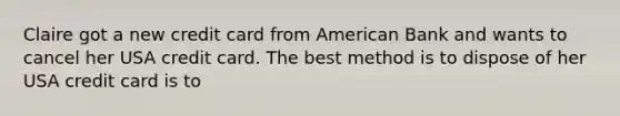 Claire got a new credit card from American Bank and wants to cancel her USA credit card. The best method is to dispose of her USA credit card is to