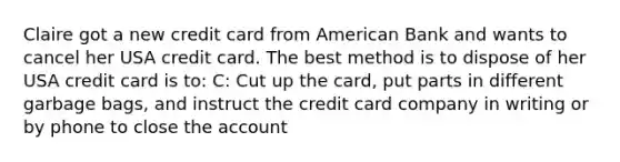 Claire got a new credit card from American Bank and wants to cancel her USA credit card. The best method is to dispose of her USA credit card is to: C: Cut up the card, put parts in different garbage bags, and instruct the credit card company in writing or by phone to close the account