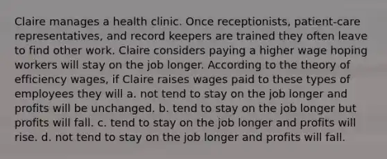 Claire manages a health clinic. Once receptionists, patient-care representatives, and record keepers are trained they often leave to find other work. Claire considers paying a higher wage hoping workers will stay on the job longer. According to the theory of efficiency wages, if Claire raises wages paid to these types of employees they will a. not tend to stay on the job longer and profits will be unchanged. b. tend to stay on the job longer but profits will fall. c. tend to stay on the job longer and profits will rise. d. not tend to stay on the job longer and profits will fall.