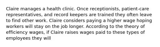 Claire manages a health clinic. Once receptionists, patient-care representatives, and record keepers are trained they often leave to find other work. Claire considers paying a higher wage hoping workers will stay on the job longer. According to the theory of efficiency wages, if Claire raises wages paid to these types of employees they will