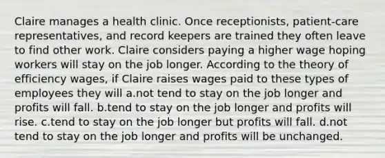 Claire manages a health clinic. Once receptionists, patient-care representatives, and record keepers are trained they often leave to find other work. Claire considers paying a higher wage hoping workers will stay on the job longer. According to the theory of efficiency wages, if Claire raises wages paid to these types of employees they will a.not tend to stay on the job longer and profits will fall. b.tend to stay on the job longer and profits will rise. c.tend to stay on the job longer but profits will fall. d.not tend to stay on the job longer and profits will be unchanged.