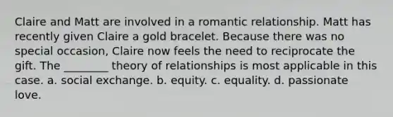 Claire and Matt are involved in a romantic relationship. Matt has recently given Claire a gold bracelet. Because there was no special occasion, Claire now feels the need to reciprocate the gift. The ________ theory of relationships is most applicable in this case. a. social exchange. b. equity. c. equality. d. passionate love.