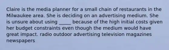Claire is the media planner for a small chain of restaurants in the Milwaukee area. She is deciding on an advertising medium. She is unsure about using _____ because of the high initial costs given her budget constraints even though the medium would have great impact. radio outdoor advertising television magazines newspapers