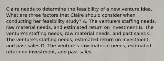 Claire needs to determine the feasibility of a new venture idea. What are three factors that Claire should consider when conducting her feasibility study? A. The venture's staffing needs, raw material needs, and estimated return on investment B. The venture's staffing needs, raw material needs, and past sales C. The venture's staffing needs, estimated return on investment, and past sales D. The venture's raw material needs, estimated return on investment, and past sales