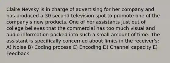 Claire Nevsky is in charge of advertising for her company and has produced a 30 second television spot to promote one of the company's new products. One of her assistants just out of college believes that the commercial has too much visual and audio information packed into such a small amount of time. The assistant is specifically concerned about limits in the receiver's: A) Noise B) Coding process C) Encoding D) Channel capacity E) Feedback