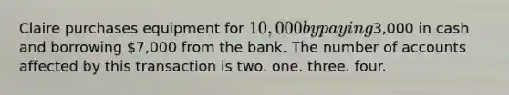 Claire purchases equipment for 10,000 by paying3,000 in cash and borrowing 7,000 from the bank. The number of accounts affected by this transaction is two. one. three. four.