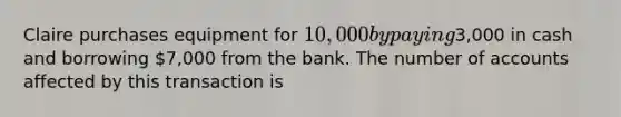 Claire purchases equipment for 10,000 by paying3,000 in cash and borrowing 7,000 from the bank. The number of accounts affected by this transaction is