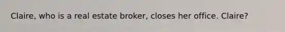 Claire, who is a real estate broker, closes her office. Claire?