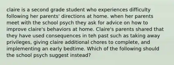 claire is a second grade student who experiences difficulty following her parents' directions at home. when her parents meet with the school psych they ask for advice on how to improve claire's behaviors at home. Claire's parents shared that they have used consequences in teh past such as taking away privileges, giving claire additional chores to complete, and implementing an early bedtime. Which of the following should the school psych suggest instead?