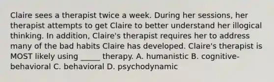 Claire sees a therapist twice a week. During her sessions, her therapist attempts to get Claire to better understand her illogical thinking. In addition, Claire's therapist requires her to address many of the bad habits Claire has developed. Claire's therapist is MOST likely using _____ therapy. A. humanistic B. cognitive-behavioral C. behavioral D. psychodynamic