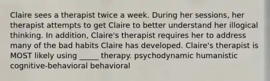 Claire sees a therapist twice a week. During her sessions, her therapist attempts to get Claire to better understand her illogical thinking. In addition, Claire's therapist requires her to address many of the bad habits Claire has developed. Claire's therapist is MOST likely using _____ therapy. psychodynamic humanistic cognitive-behavioral behavioral