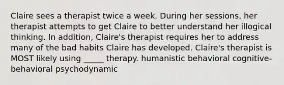 Claire sees a therapist twice a week. During her sessions, her therapist attempts to get Claire to better understand her illogical thinking. In addition, Claire's therapist requires her to address many of the bad habits Claire has developed. Claire's therapist is MOST likely using _____ therapy. humanistic behavioral cognitive-behavioral psychodynamic