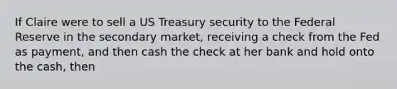 If Claire were to sell a US Treasury security to the Federal Reserve in the secondary market, receiving a check from the Fed as payment, and then cash the check at her bank and hold onto the cash, then