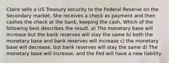 Claire sells a US Treasury security to the Federal Reserve on the Secondary market. She receives a check as payment and then cashes the check at the bank, keeping the cash, Which of the following best describes the result. a) The monetary base will increase but the bank reserves will stay the same b) both the monetary base and bank reserves will increase c) the monetary base will decrease, but bank reserves will stay the same d) The monetary base will increase, and the Fed will have a new liability