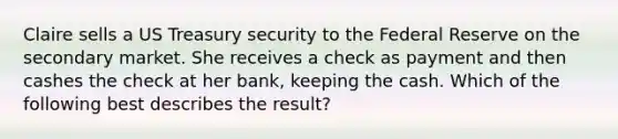 Claire sells a US Treasury security to the Federal Reserve on the secondary market. She receives a check as payment and then cashes the check at her bank, keeping the cash. Which of the following best describes the result?