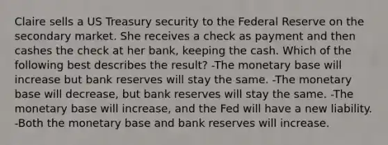 Claire sells a US Treasury security to the Federal Reserve on the secondary market. She receives a check as payment and then cashes the check at her bank, keeping the cash. Which of the following best describes the result? -The monetary base will increase but bank reserves will stay the same. -The monetary base will decrease, but bank reserves will stay the same. -The monetary base will increase, and the Fed will have a new liability. -Both the monetary base and bank reserves will increase.