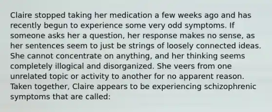 Claire stopped taking her medication a few weeks ago and has recently begun to experience some very odd symptoms. If someone asks her a question, her response makes no sense, as her sentences seem to just be strings of loosely connected ideas. She cannot concentrate on anything, and her thinking seems completely illogical and disorganized. She veers from one unrelated topic or activity to another for no apparent reason. Taken together, Claire appears to be experiencing schizophrenic symptoms that are called: