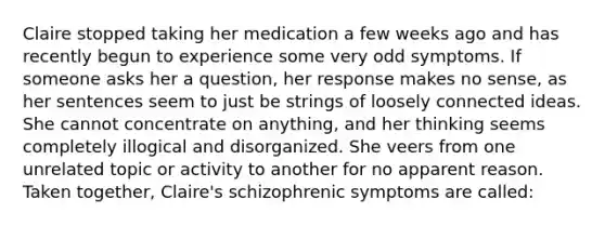 Claire stopped taking her medication a few weeks ago and has recently begun to experience some very odd symptoms. If someone asks her a question, her response makes no sense, as her sentences seem to just be strings of loosely connected ideas. She cannot concentrate on anything, and her thinking seems completely illogical and disorganized. She veers from one unrelated topic or activity to another for no apparent reason. Taken together, Claire's schizophrenic symptoms are called: