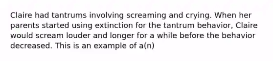 Claire had tantrums involving screaming and crying. When her parents started using extinction for the tantrum behavior, Claire would scream louder and longer for a while before the behavior decreased. This is an example of a(n)