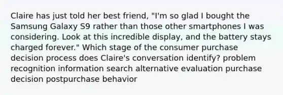 Claire has just told her best friend, "I'm so glad I bought the Samsung Galaxy S9 rather than those other smartphones I was considering. Look at this incredible display, and the battery stays charged forever." Which stage of the consumer purchase decision process does Claire's conversation identify? problem recognition information search alternative evaluation purchase decision postpurchase behavior