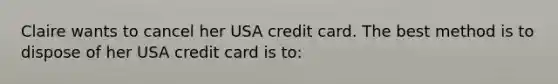 Claire wants to cancel her USA credit card. The best method is to dispose of her USA credit card is to: