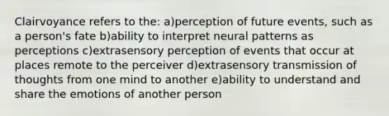 Clairvoyance refers to the: a)perception of future events, such as a person's fate b)ability to interpret neural patterns as perceptions c)extrasensory perception of events that occur at places remote to the perceiver d)extrasensory transmission of thoughts from one mind to another e)ability to understand and share the emotions of another person