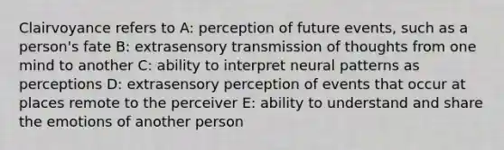 Clairvoyance refers to A: perception of future events, such as a person's fate B: extrasensory transmission of thoughts from one mind to another C: ability to interpret neural patterns as perceptions D: extrasensory perception of events that occur at places remote to the perceiver E: ability to understand and share the emotions of another person