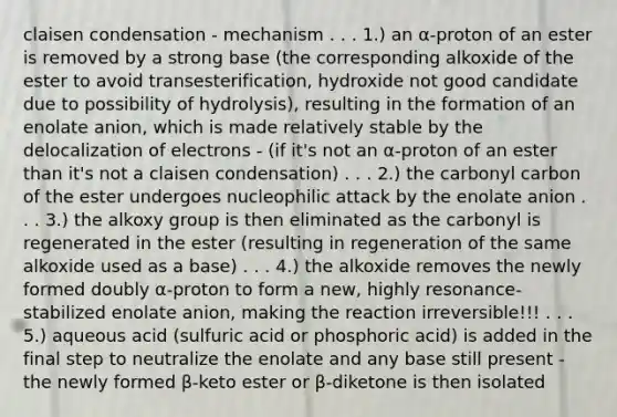 claisen condensation - mechanism . . . 1.) an α-proton of an ester is removed by a strong base (the corresponding alkoxide of the ester to avoid transesterification, hydroxide not good candidate due to possibility of hydrolysis), resulting in the formation of an enolate anion, which is made relatively stable by the delocalization of electrons - (if it's not an α-proton of an ester than it's not a claisen condensation) . . . 2.) the carbonyl carbon of the ester undergoes nucleophilic attack by the enolate anion . . . 3.) the alkoxy group is then eliminated as the carbonyl is regenerated in the ester (resulting in regeneration of the same alkoxide used as a base) . . . 4.) the alkoxide removes the newly formed doubly α-proton to form a new, highly resonance-stabilized enolate anion, making the reaction irreversible!!! . . . 5.) aqueous acid (sulfuric acid or phosphoric acid) is added in the final step to neutralize the enolate and any base still present - the newly formed β-keto ester or β-diketone is then isolated