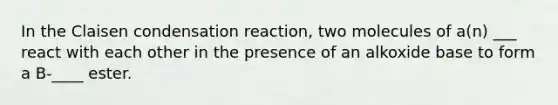 In the Claisen condensation reaction, two molecules of a(n) ___ react with each other in the presence of an alkoxide base to form a B-____ ester.