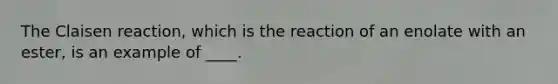 The Claisen reaction, which is the reaction of an enolate with an ester, is an example of ____.