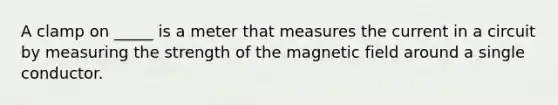 A clamp on _____ is a meter that measures the current in a circuit by measuring the strength of the magnetic field around a single conductor.