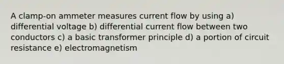 A clamp-on ammeter measures current flow by using a) differential voltage b) differential current flow between two conductors c) a basic transformer principle d) a portion of circuit resistance e) electromagnetism