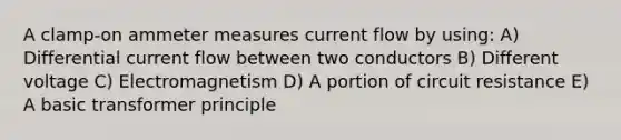 A clamp-on ammeter measures current flow by using: A) Differential current flow between two conductors B) Different voltage C) Electromagnetism D) A portion of circuit resistance E) A basic transformer principle