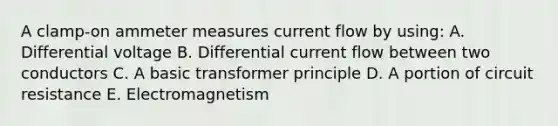 A clamp-on ammeter measures current flow by using: A. Differential voltage B. Differential current flow between two conductors C. A basic transformer principle D. A portion of circuit resistance E. Electromagnetism