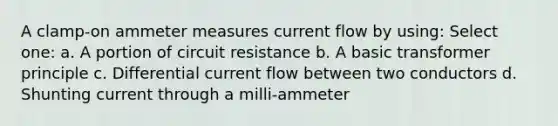 A clamp-on ammeter measures current flow by using: Select one: a. A portion of circuit resistance b. A basic transformer principle c. Differential current flow between two conductors d. Shunting current through a milli-ammeter