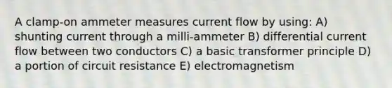 A clamp-on ammeter measures current flow by using: A) shunting current through a milli-ammeter B) differential current flow between two conductors C) a basic transformer principle D) a portion of circuit resistance E) electromagnetism