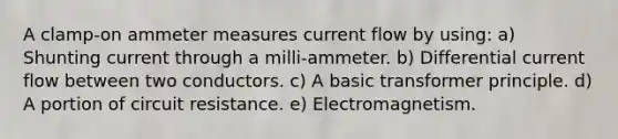 A clamp-on ammeter measures current flow by using: a) Shunting current through a milli-ammeter. b) Differential current flow between two conductors. c) A basic transformer principle. d) A portion of circuit resistance. e) Electromagnetism.