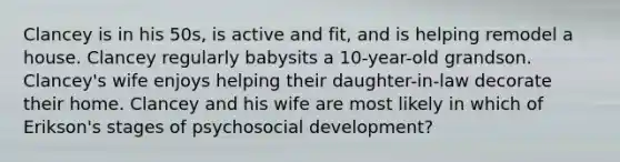 Clancey is in his 50s, is active and fit, and is helping remodel a house. Clancey regularly babysits a 10-year-old grandson. Clancey's wife enjoys helping their daughter-in-law decorate their home. Clancey and his wife are most likely in which of Erikson's stages of psychosocial development?