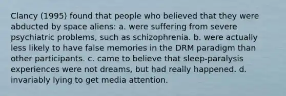 Clancy (1995) found that people who believed that they were abducted by space aliens: a. were suffering from severe psychiatric problems, such as schizophrenia. b. were actually less likely to have false memories in the DRM paradigm than other participants. c. came to believe that sleep-paralysis experiences were not dreams, but had really happened. d. invariably lying to get media attention.