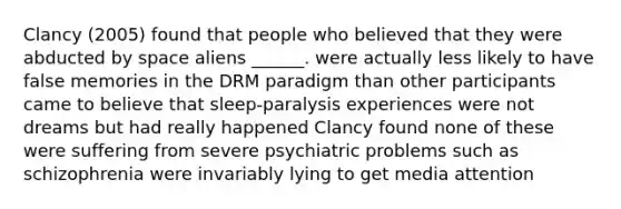 Clancy (2005) found that people who believed that they were abducted by space aliens ______. were actually less likely to have false memories in the DRM paradigm than other participants came to believe that sleep-paralysis experiences were not dreams but had really happened Clancy found none of these were suffering from severe psychiatric problems such as schizophrenia were invariably lying to get media attention