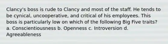 Clancy's boss is rude to Clancy and most of the staff. He tends to be cynical, uncooperative, and critical of his employees. This boss is particularly low on which of the following Big Five traits? a. Conscientiousness b. Openness c. Introversion d. Agreeableness